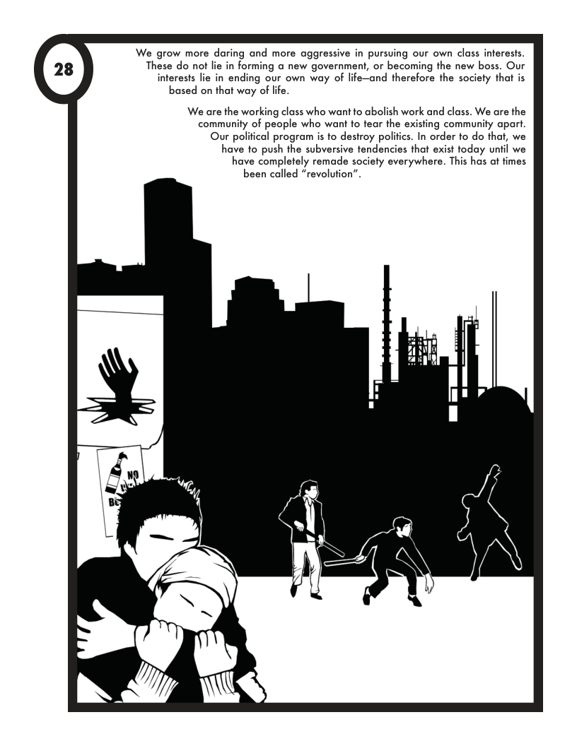 We grow more daring and more aggressive in pursuing our own class inferests. These do ot lie in forming @ new government, or becoming the new boss. Our interests lie in ending our own way of life-and therefore the society that is based on that way of life. We are the working class who want to abolish work and class. We are the community of people who want to tear the existing community apart. Our political program is to destroy politics. In order to do that, we have to push the subversive tendencies that exist today unfil we have completely remade society everywhere. This has at fimes been called “revolufion”.